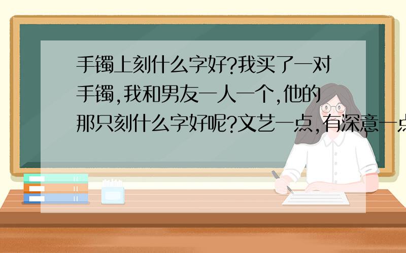 手镯上刻什么字好?我买了一对手镯,我和男友一人一个,他的那只刻什么字好呢?文艺一点,有深意一点,表明我永远爱他.想把我们俩的名字也刻进去.