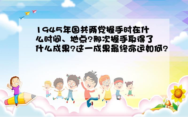 1945年国共两党握手时在什么时间、地点?那次握手取得了什么成果?这一成果最终命运如何?