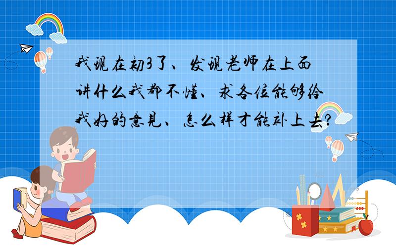 我现在初3了、发现老师在上面讲什么我都不懂、求各位能够给我好的意见、怎么样才能补上去?