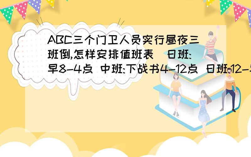 ABC三个门卫人员实行昼夜三班倒,怎样安排值班表_日班:早8-4点 中班:下战书4-12点 日班:12-早8点每个班是8小时,每个班是1人值班.