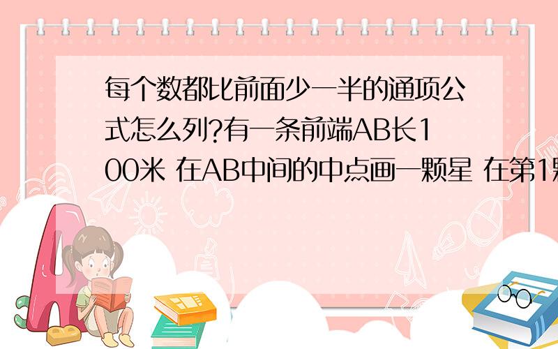 每个数都比前面少一半的通项公式怎么列?有一条前端AB长100米 在AB中间的中点画一颗星 在第1颗星和B点的中点在画的二颗星 以后重视在钱一颗星于B点中点画一颗星 吧各颗星到B的距离组成一