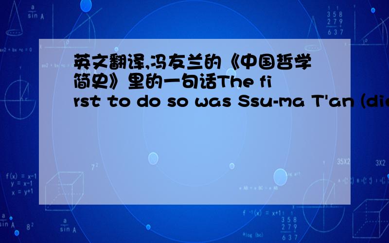 英文翻译,冯友兰的《中国哲学简史》里的一句话The first to do so was Ssu-ma T'an (died HO B.C.), father of       Ssu-ma Ch'ien (I45~ca. 86 B.C.), and the author with him of China's first       great dynastic history, the Shih Chi or