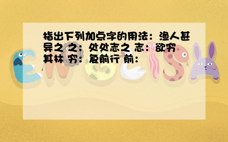 指出下列加点字的用法：渔人甚异之 之：处处志之 志：欲穷其林 穷：复前行 前：