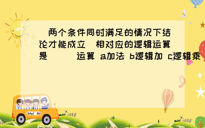 ＂两个条件同时满足的情况下结论才能成立＂相对应的逻辑运算是___运算 a加法 b逻辑加 c逻辑乘＂两个条件同时满足的情况下结论才能成立＂相对应的逻辑运算是___运算a加法b逻辑加c逻辑乘d