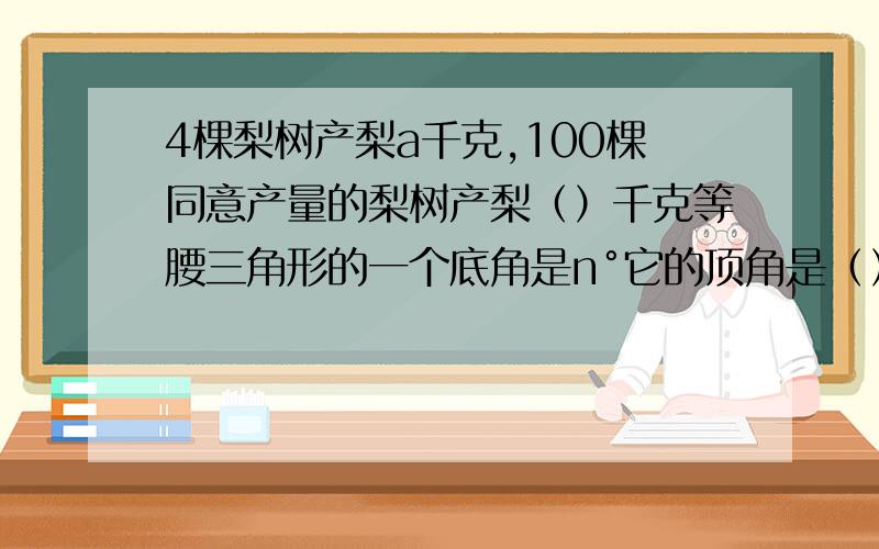 4棵梨树产梨a千克,100棵同意产量的梨树产梨（）千克等腰三角形的一个底角是n°它的顶角是（）°