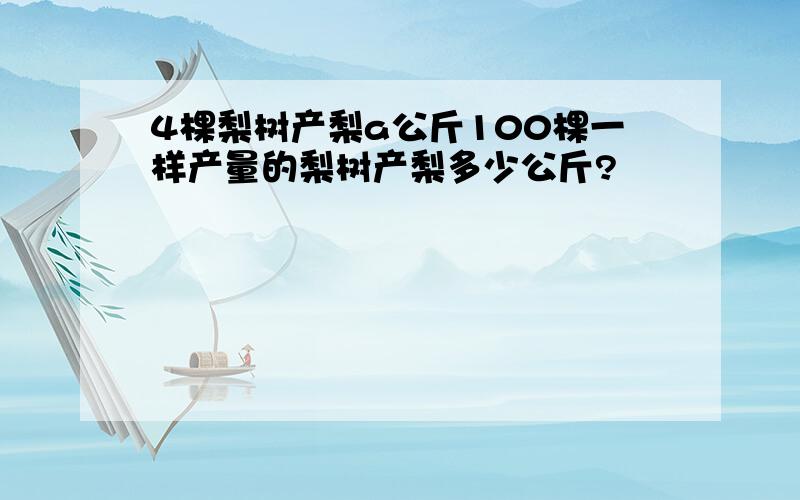 4棵梨树产梨a公斤100棵一样产量的梨树产梨多少公斤?