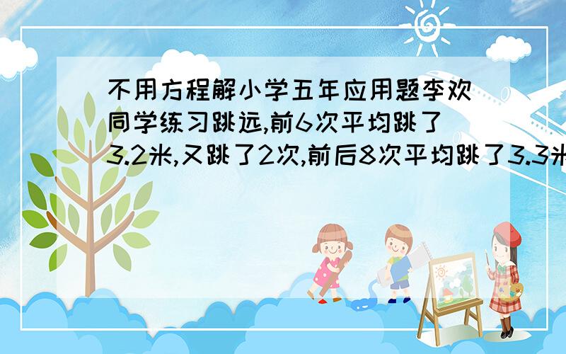 不用方程解小学五年应用题李欢同学练习跳远,前6次平均跳了3.2米,又跳了2次,前后8次平均跳了3.3米,最后两次平均跳了多少米?