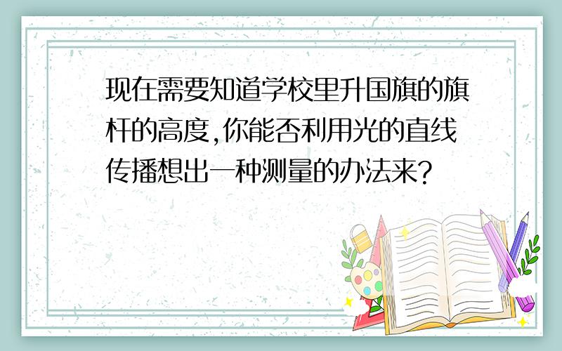 现在需要知道学校里升国旗的旗杆的高度,你能否利用光的直线传播想出一种测量的办法来?