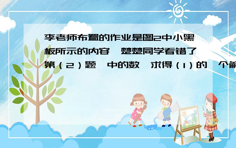 李老师布置的作业是图2中小黑板所示的内容,楚楚同学看错了第（2）题※中的数,求得（1）的一个解x=2；翔翔同学由于看错了第（1）题※中的数,求得（2）的一个解是x=3,你知道今天李老师布