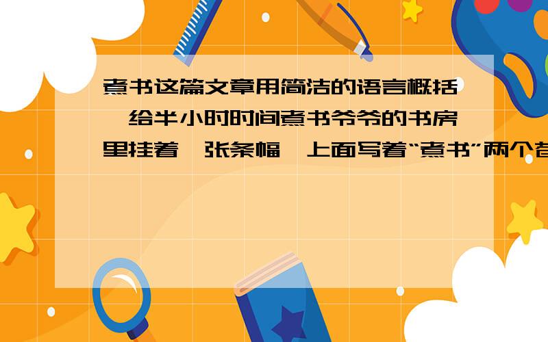 煮书这篇文章用简洁的语言概括,给半小时时间煮书爷爷的书房里挂着一张条幅,上面写着“煮书”两个苍劲有力的大字.我感到奇怪：书只能读,怎么可以煮呢?一天,爷爷刚刚写完一篇文章,正坐