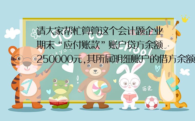 请大家帮忙算算这个会计题企业期末“应付账款”账户贷方余额250000元,其所属明细账户的借方余额合计为10000元,所属明细账户的贷方余额合计为260000元,“预付账款”账户借方余额15000元,其