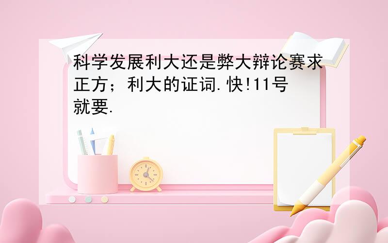 科学发展利大还是弊大辩论赛求正方；利大的证词.快!11号就要.