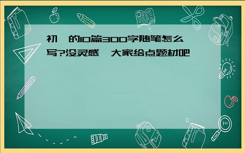 初一的10篇300字随笔怎么写?没灵感,大家给点题材吧……