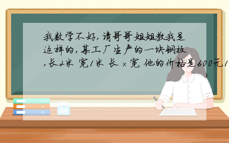 我数学不好,请哥哥姐姐教我是这样的,某工厂生产的一块钢板,长2米 宽1米 长×宽 他的价格是600元1 通过i以上数据 这块钢板 多少钱一个平方2 长2米 宽0.5米的钢板 长0.5米 宽0.2米 长0.1 宽0.1的