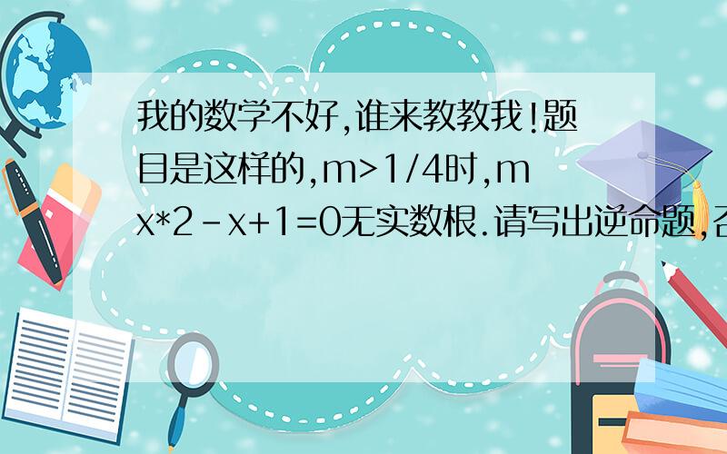 我的数学不好,谁来教教我!题目是这样的,m>1/4时,mx*2-x+1=0无实数根.请写出逆命题,否命题,逆否命题,并判断真假