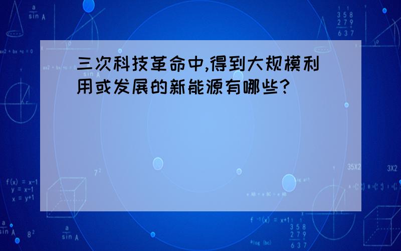 三次科技革命中,得到大规模利用或发展的新能源有哪些?