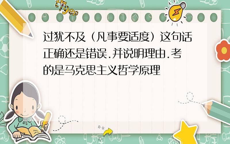 过犹不及（凡事要适度）这句话正确还是错误.并说明理由.考的是马克思主义哲学原理