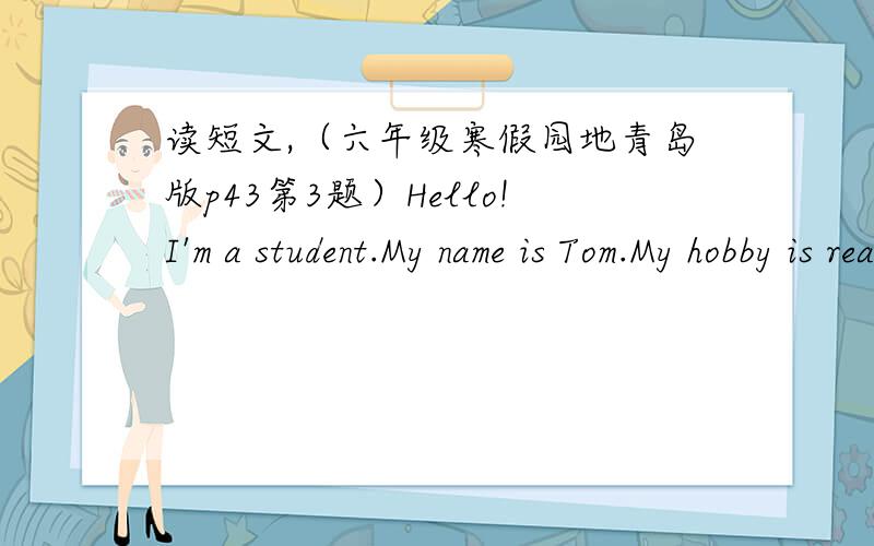 读短文,（六年级寒假园地青岛版p43第3题）Hello!I'm a student.My name is Tom.My hobby is reading books.My grandma is a teacher.She likes collecting stamps.My grandpa is a driver.His hobby is making kites.My mother works in a hospitai.Sh