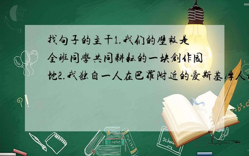 找句子的主干1.我们的壁报是全班同学共同耕耘的一块创作园地2.我独自一人在巴罗附近的爱斯基摩人村落遗址上徘徊