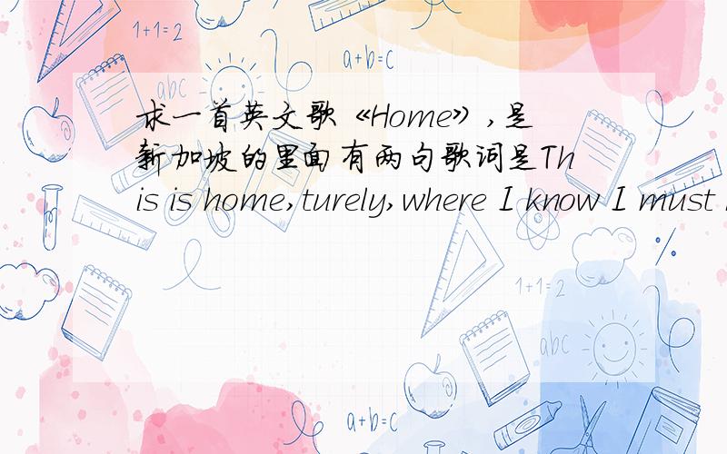 求一首英文歌《Home》,是新加坡的里面有两句歌词是This is home,turely,where I know I must be.过一会就是This is home,surely,as my senses tell me.其他的就不知道了,有链接可以发一下,或者发一下作者,还可以