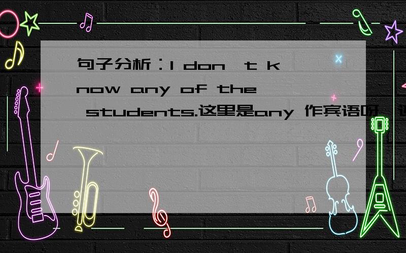 句子分析：I don't know any of the students.这里是any 作宾语呀,还是any of the students作宾语啊?书上说是前者,那of the students是什么成分啊?宾语的定语?