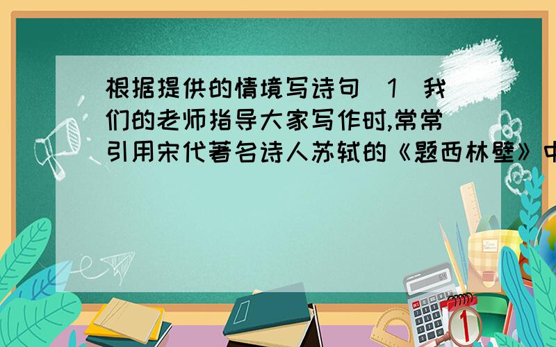 根据提供的情境写诗句（1）我们的老师指导大家写作时,常常引用宋代著名诗人苏轼的《题西林壁》中的两句诗,“___ _____                      ”,强调习作是心灵的放飞,是情感的释放,写法要不拘