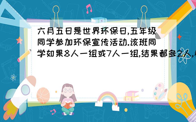 六月五日是世界环保日,五年级同学参加环保宣传活动.该班同学如果8人一组或7人一组,结果都多2人,参加六月五日是世界环保日，五年级同学参加环保宣传活动。该班同学如果8人一组或7人一