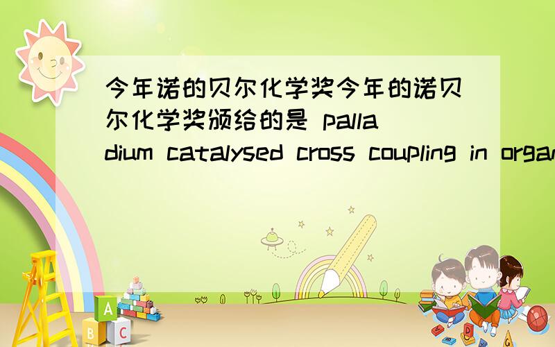 今年诺的贝尔化学奖今年的诺贝尔化学奖颁给的是 palladium catalysed cross coupling in organic sythesis钯催化偶联有机合成.能不能简单介绍下?对化学生产的意义?