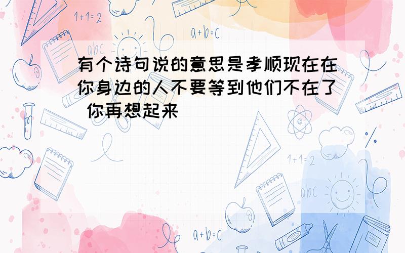 有个诗句说的意思是孝顺现在在你身边的人不要等到他们不在了 你再想起来