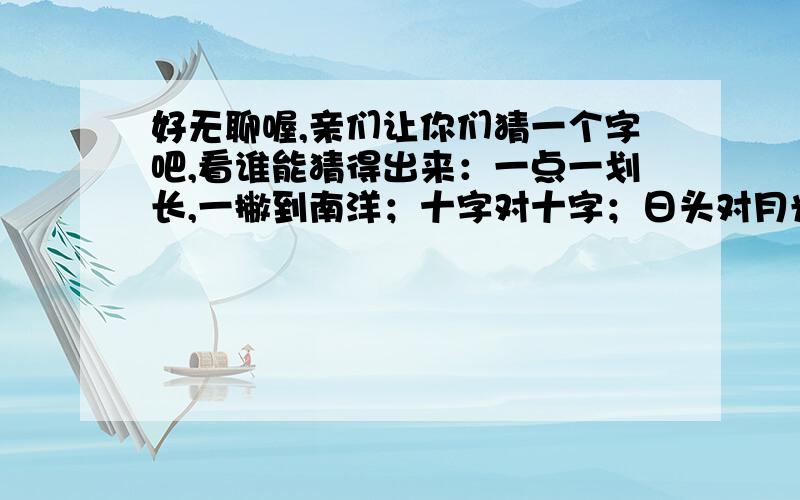 好无聊喔,亲们让你们猜一个字吧,看谁能猜得出来：一点一划长,一撇到南洋；十字对十字；日头对月光,是什么字,一个字