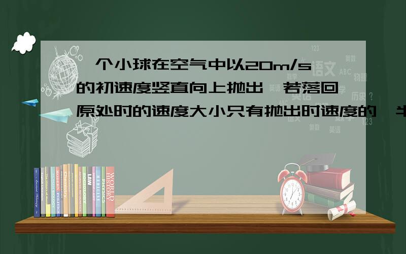 一个小球在空气中以20m/s的初速度竖直向上抛出,若落回原处时的速度大小只有抛出时速度的一半,设小球所受的空气阻力大小恒定(g=10)(1)小球离开抛出点的最大高度是多少?(2)则小球在空气中