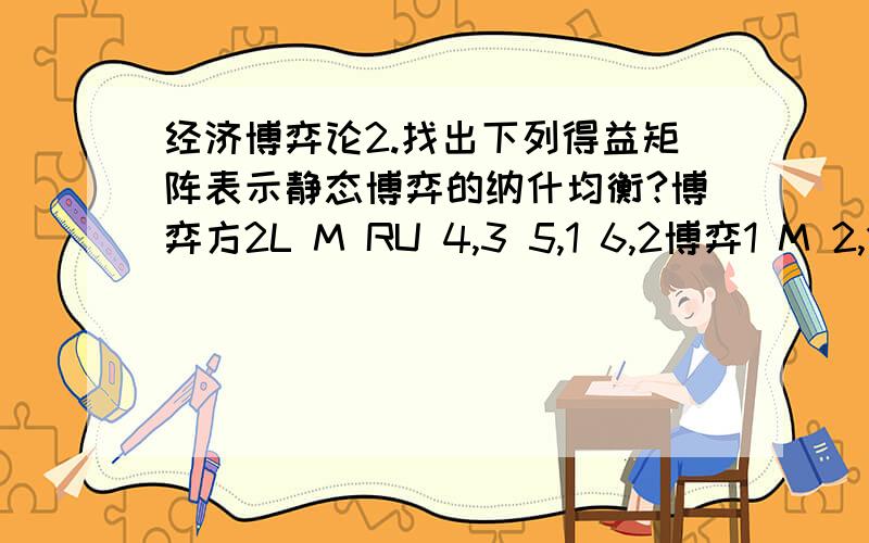 经济博弈论2.找出下列得益矩阵表示静态博弈的纳什均衡?博弈方2L M RU 4,3 5,1 6,2博弈1 M 2,1 8,4 3,6D 3,0 9,6 2,8