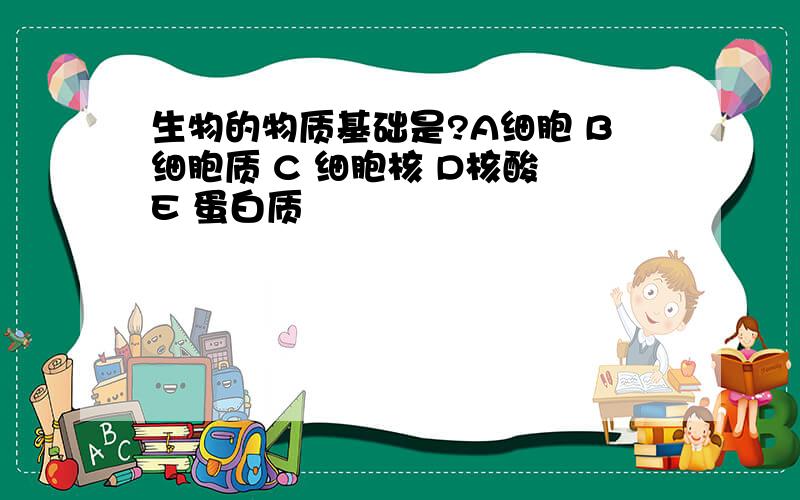 生物的物质基础是?A细胞 B细胞质 C 细胞核 D核酸 E 蛋白质