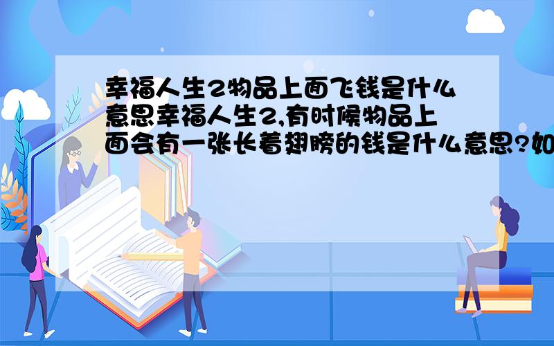 幸福人生2物品上面飞钱是什么意思幸福人生2,有时候物品上面会有一张长着翅膀的钱是什么意思?如图