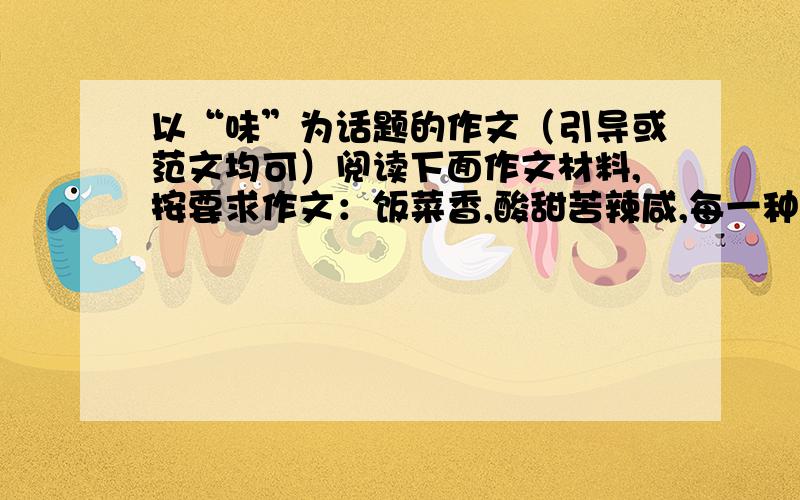 以“味”为话题的作文（引导或范文均可）阅读下面作文材料,按要求作文：饭菜香,酸甜苦辣咸,每一种滋味都让人回味无穷.人生百味,喜怒哀乐,每一种情感都令人难以忘怀.面对高山流水,大