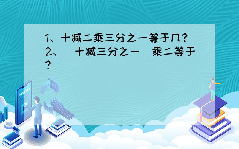 1、十减二乘三分之一等于几?2、（十减三分之一）乘二等于?