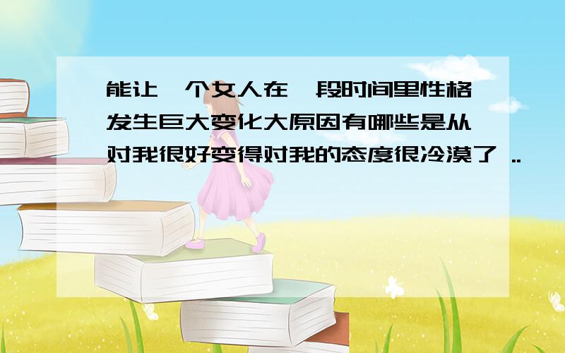 能让一个女人在一段时间里性格发生巨大变化大原因有哪些是从对我很好变得对我的态度很冷漠了 ..