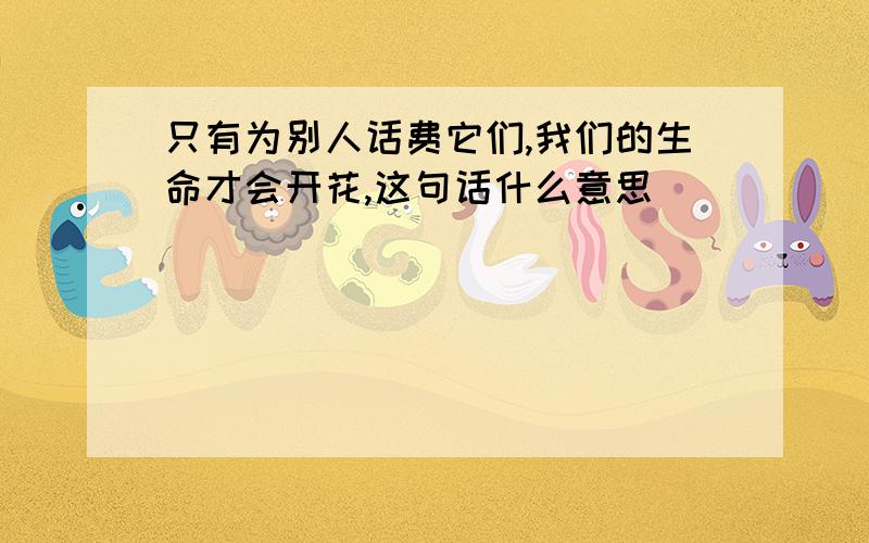 只有为别人话费它们,我们的生命才会开花,这句话什么意思