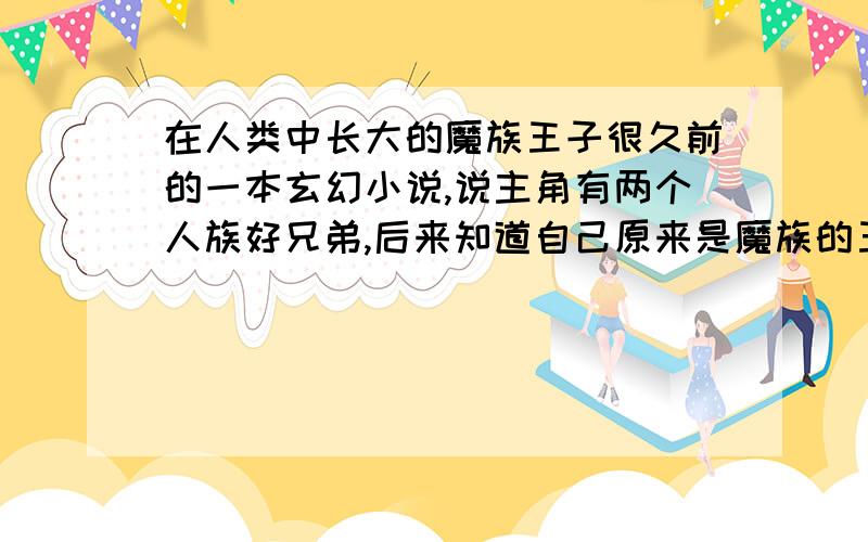 在人类中长大的魔族王子很久前的一本玄幻小说,说主角有两个人族好兄弟,后来知道自己原来是魔族的王子,于是三人都来到了魔界,但后来魔族被人类勇士带领的大军所灭,主角和其中一个兄