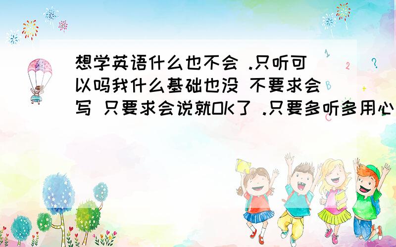 想学英语什么也不会 .只听可以吗我什么基础也没 不要求会写 只要求会说就OK了 .只要多听多用心记就可以了吗.