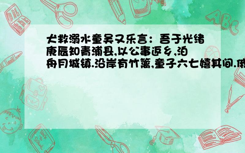 犬救溺水童吴又乐言：吾于光绪庚辰知青浦县,以公事返乡,泊舟月城镇.沿岸有竹篱,童子六七嬉其间.俄一童失足堕水,男妇皆惊相顾,两岸陡峭,不可下.吾欲移舟救,而舸系之甚牢,且船夫皆之岸