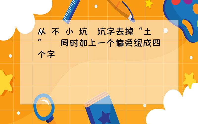 从 不 小 坑（坑字去掉“土”） 同时加上一个偏旁组成四个字