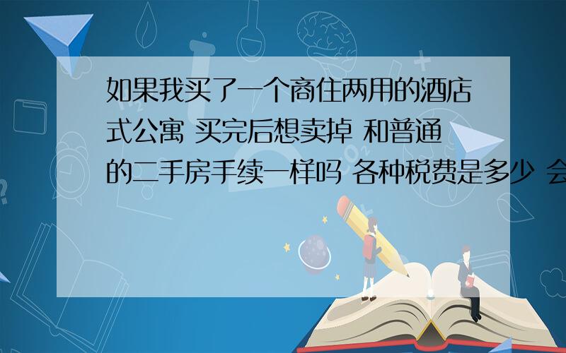 如果我买了一个商住两用的酒店式公寓 买完后想卖掉 和普通的二手房手续一样吗 各种税费是多少 会不会比普通二手房要高很多?我是北京的 买的酒店式公寓 商住两用型 贷款都按商贷算的 4