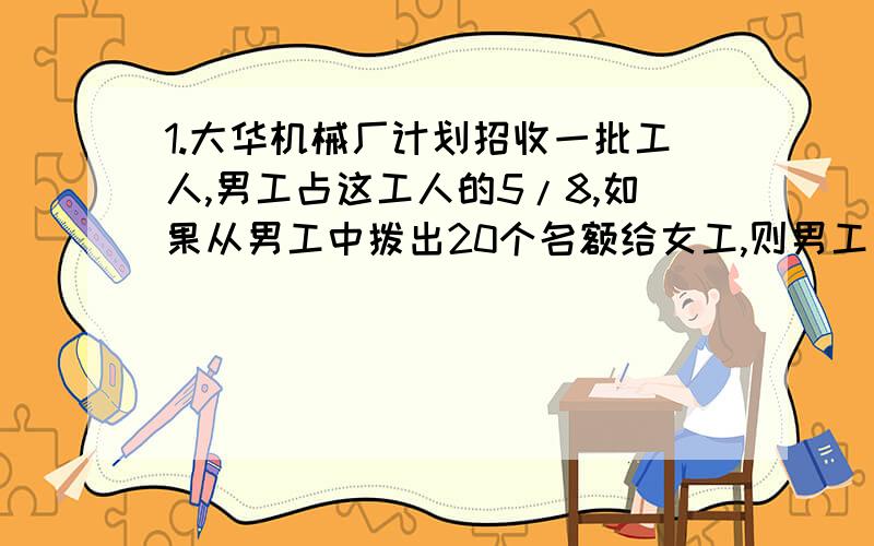 1.大华机械厂计划招收一批工人,男工占这工人的5/8,如果从男工中拨出20个名额给女工,则男工比女工少4人,这个厂计划招收多少人?2.一根24米长的铁丝,用去了1/3,还剩多少米?3.汽车从A城行驶到B