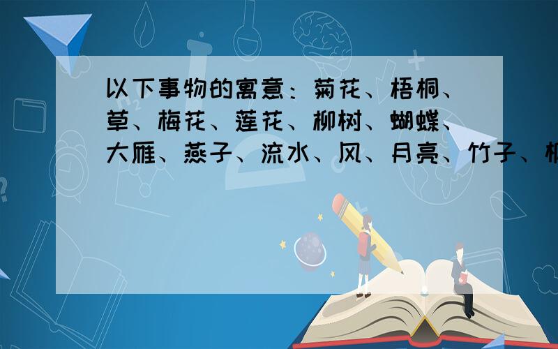 以下事物的寓意：菊花、梧桐、草、梅花、莲花、柳树、蝴蝶、大雁、燕子、流水、风、月亮、竹子、枫叶至少回答三种物品的寓意,每种寓意需要一句是诗为证.