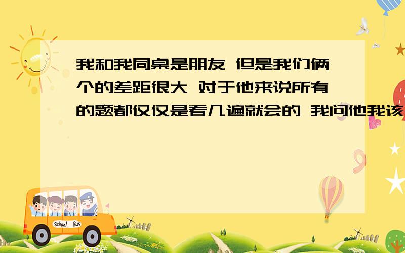 我和我同桌是朋友 但是我们俩个的差距很大 对于他来说所有的题都仅仅是看几遍就会的 我问他我该怎么办 但是他只说是天赋问题 我不管再怎么努力 都不像他那样轻松的就结题了 我小学卡