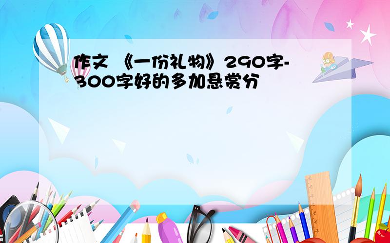 作文 《一份礼物》290字-300字好的多加悬赏分