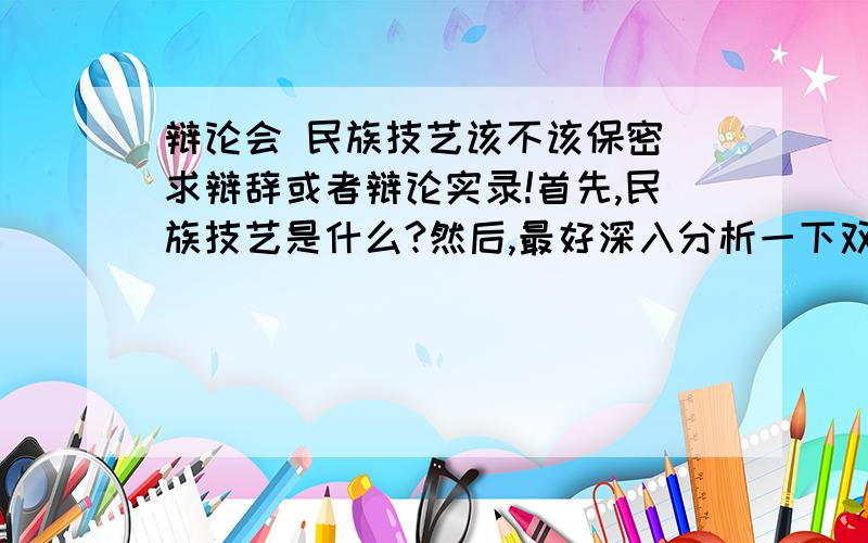 辩论会 民族技艺该不该保密 求辩辞或者辩论实录!首先,民族技艺是什么?然后,最好深入分析一下双方的优势和不利.如果好的话,可以加分,我说到做到.恩,这个双方就是指正反双方我需要分别