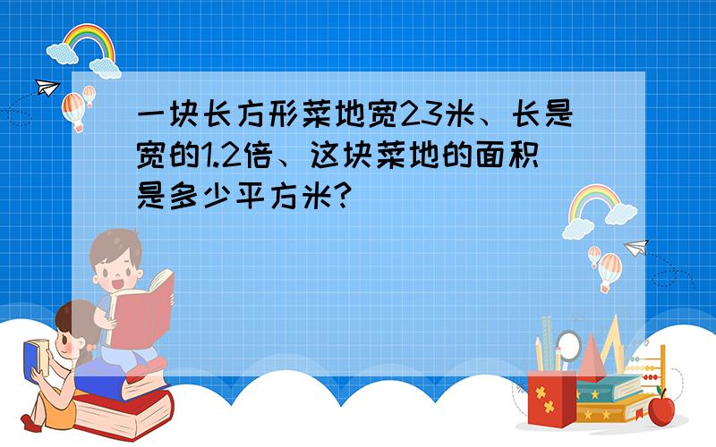 一块长方形菜地宽23米、长是宽的1.2倍、这块菜地的面积是多少平方米?