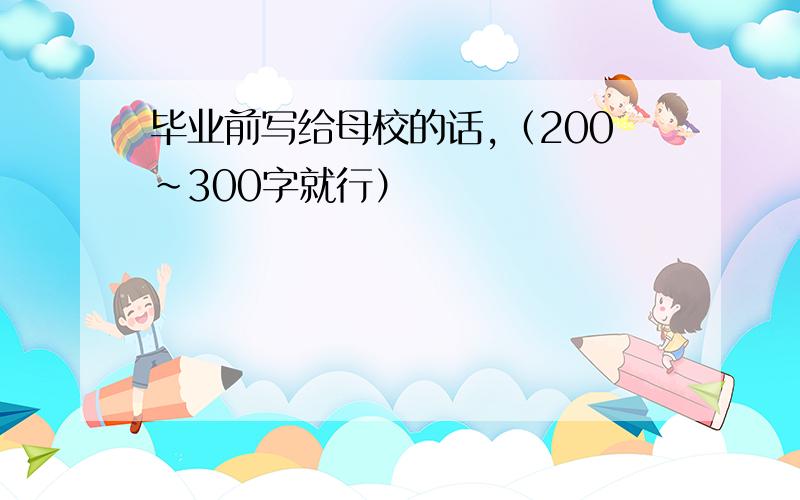 毕业前写给母校的话,（200~300字就行）